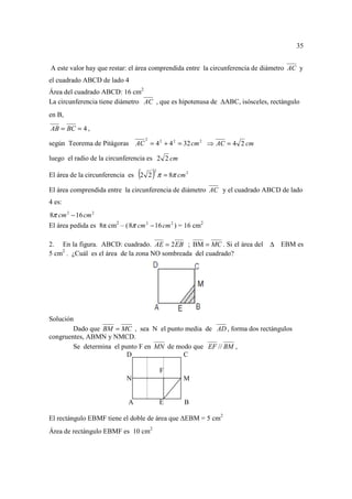 35


A este valor hay que restar: el área comprendida entre la circunferencia de diámetro AC y
el cuadrado ABCD de lado 4
Área del cuadrado ABCD: 16 cm2
La circunferencia tiene diámetro AC , que es hipotenusa de   ABC, isósceles, rectángulo
en B,

AB = BC = 4 ,
                                   2
según Teorema de Pitágoras AC = 4 2 + 4 2 = 32 cm 2 ⇒ AC = 4 2 cm

luego el radio de la circunferencia es 2 2 cm

                                 ( )   2
El área de la circunferencia es 2 2 π = 8π cm 2

El área comprendida entre la circunferencia de diámetro AC y el cuadrado ABCD de lado
4 es:
8π cm 2 − 16 cm 2
El área pedida es 8π cm2 – ( 8π cm 2 − 16 cm 2 ) = 16 cm2

2. En la figura. ABCD: cuadrado. AE = 2 EB ; BM = MC . Si el área del        ∆ EBM es
5 cm2 . ¿Cuál es el área de la zona NO sombreada del cuadrado?




Solución
        Dado que BM = MC , sea N el punto media de AD , forma dos rectángulos
congruentes, ABMN y NMCD.
        Se determina el punto F en MN de modo que EF // BM ,
                          D                C

                                           F
                            N                    M


                             A             E      B

El rectángulo EBMF tiene el doble de área que EBM = 5 cm2
Área de rectángulo EBMF es 10 cm2
 