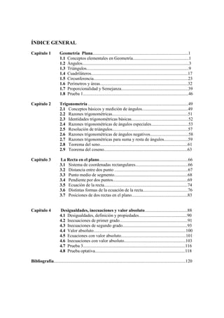 ÍNDICE GENERAL
Capítulo 1             Geometría Plana.......................................................................................1
                       1.1 Conceptos elementales en Geometría...................................................1
                       1.2 Ángulos.................................................................................................3
                       1.3 Triángulos.............................................................................................9
                       1.4 Cuadriláteros........................................................................................17
                       1.5 Circunferencia......................................................................................23
                       1.6 Perímetros y áreas................................................................................32
                       1.7 Proporcionalidad y Semejanza.............................................................39
                       1.8 Prueba 1................................................................................................46

Capítulo 2             Trigonometría ...........................................................................................49
                       2.1 Conceptos básicos y medición de ángulos..........................................49
                       2.2 Razones trigonométricas.....................................................................51
                       2.3 Identidades trigonométricas básicas....................................................52
                       2.4 Razones trigonométricas de ángulos especiales..................................53
                       2.5 Resolución de triángulos.....................................................................57
                       2.6 Razones trigonométricas de ángulos negativos...................................58
                       2.7 Razones trigonométricas para suma y resta de ángulos......................59
                       2.8 Teorema del seno................................................................................61
                       2.9 Teorema del coseno............................................................................63

Capítulo 3             La Recta en el plano.................................................................................66
                       3.1 Sistema de coordenadas rectangulares................................................66
                       3.2 Distancia entre dos punto ...................................................................67
                       3.3 Punto medio de segmento...................................................................68
                       3.4 Pendiente por dos puntos....................................................................69
                       3.5 Ecuación de la recta............................................................................74
                       3.6 Distintas formas de la ecuación de la recta.........................................76
                       3.7 Posiciones de dos rectas en el plano...................................................83


Capítulo 4             Desigualdades, inecuaciones y valor absoluto.......................................88
                       4.1 Desigualdades, definición y propiedades............................................90
                       4.2 Inecuaciones de primer grado..............................................................91
                       4.3 Inecuaciones de segundo grado...........................................................93
                       4.4 Valor absoluto....................................................................................100
                       4.5 Ecuaciones con valor absoluto...........................................................101
                       4.6 Inecuaciones con valor absoluto........................................................103
                       4.7 Prueba 3.............................................................................................116
                       4.8 Prueba optativa..................................................................................118

Bibliografía........................................................................................................................120
 