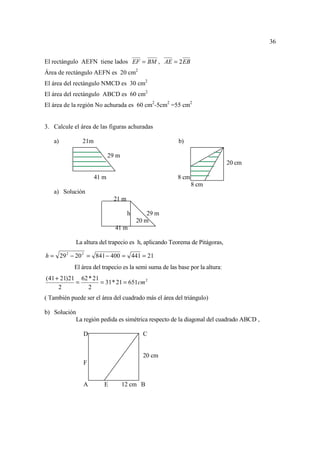 36


El rectángulo AEFN tiene lados EF = BM , AE = 2 EB
Área de rectángulo AEFN es 20 cm2
El área del rectángulo NMCD es 30 cm2
El área del rectángulo ABCD es 60 cm2
El área de la región No achurada es 60 cm2-5cm2 =55 cm2


3. Calcule el área de las figuras achuradas

   a)           21m                                     b)

                             29 m
                                                                              20 cm

                      41 m                              8 cm
                                                               8 cm
   a) Solución
                               21 m

                                      h       29 m
                                          20 m
                               41 m

              La altura del trapecio es h, aplicando Teorema de Pitágoras,

h = 29 2 − 20 2 = 841 − 400 = 441 = 21
            El área del trapecio es la semi suma de las base por la altura:
(41 + 21)21 62 * 21
           =        = 31 * 21 = 651cm 2
     2         2
( También puede ser el área del cuadrado más el área del triángulo)

b) Solución
              La región pedida es simétrica respecto de la diagonal del cuadrado ABCD ,

                 D                          C


                                            20 cm
                 F


                 A       E          12 cm B
 