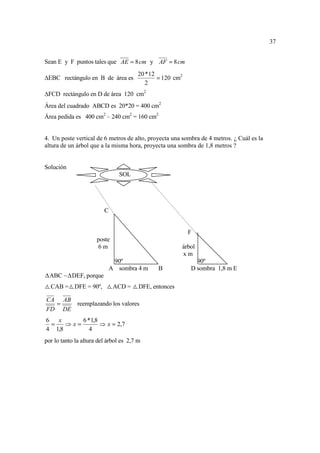 37


Sean E y F puntos tales que AE = 8 cm y AF = 8 cm
                                       20 * 12
 EBC rectángulo en B de área es                = 120 cm2
                                          2
 FCD rectángulo en D de área 120 cm2
Área del cuadrado ABCD es 20*20 = 400 cm2
Área pedida es 400 cm2 – 240 cm2 = 160 cm2


4. Un poste vertical de 6 metros de alto, proyecta una sombra de 4 metros. ¿ Cuál es la
altura de un árbol que a la misma hora, proyecta una sombra de 1,8 metros ?


Solución
                                SOL




                         C


                                                           F
                      poste
                      6m                                árbol
                                                        xm
                              90º                            90º
                             A sombra 4 m      B           D sombra 1,8 m E
  ABC ~ DEF, porque
  CAB = DFE = 90º,            ACD =     DFE, entonces

CA AB
  =   reemplazando los valores
FD DE
6   x     6 * 1,8
  =   ⇒x=         ⇒ x = 2,7
4 1,8        4
por lo tanto la altura del árbol es 2,7 m
 