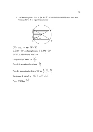 38

   5. ABCD rectángulo BAC = 30°. Si AC es una semicircunferencia de radio 3cm,
      Calcule el área de la superficie achurada.




                          D                        C



                                    30°
                           A                       B


AC = 6cm , sea M = AC ∩ BD
  DAM = 60° es el complemento de          BAC = 30°
 AMD es equilátero de lado 3 cm

                              3 3
Luego área del    AMD es
                               2
                                     9π
Área de la semicircunferencia es:
                                      2

                                          1 9π 3π
Área del sector circular, de arco AD es    ∗  =
                                          3 2   2
Rectángulo de lados 3 y        36 − 9 = 27 = 3 3

                  9 3
Área    ACD es:
                   2
 