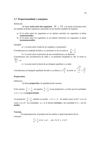 39


1.7 Proporcionalidad y semejanza
Definición
          Se llama razón entre dos segmentos AB y CD a la razón (cuociente) entre
las medidas de dichos segmentos expresadas en las mismas unidades de longitud.

   a) Si la razón entre los segmentos es un número racional, los segmentos se dicen
      conmensurables.
   b) Si la razón entre los segmentos es un número irracional, los segmentos se dicen
      inconmensurables.

Ejemplos
           a) La razón entre el lado de un cuadrado y su perímetro.
                                                                           a   1
Consideremos un cuadrado de lado a, su perímetro es 4a, la razón es          =
                                                                          4a 4
         b) La razón entre el perímetro de una circunferencia y su diámetro.
Consideremos una circunferencia de radio r, su perímetro (longitud) es 2πr, la razón es
2π r
     =π .
 2r
         c) La razón entre la altura de un triángulo equilátero y su lado.
                                                                                     3
                                                                                 a
                                                                3                   2 = 3
Consideremos un triángulo equilátero de lado a, su altura es a     , la razón es
                                                               2                   a    2

Proporciones

Definición
          Se llama proporción a la igualdad de dos razones.

               a     c              a c
Si las razones    y     son iguales, = es una proporción, y se dice que las cantidades
               b     d              b d
a, b, c y d son proporcionales.

                a c
La proporción    = , también se escribe a : b = c : d . En ambos casos se lee:” a es a b
                b d
como c es a d”. Las cantidades a y d, se llaman extremos y las cantidades b y c son los
medios.


Teorema
        En toda proporción, el producto de los medios es igual al producto de los
extremos.
                       a c
                         = ⇔ bc = ad , con b ≠ 0 y d ≠ 0
                       b d
 