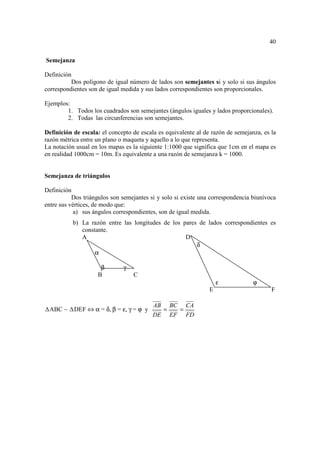 40

Semejanza

Definición
          Dos polígono de igual número de lados son semejantes si y solo si sus ángulos
correspondientes son de igual medida y sus lados correspondientes son proporcionales.

Ejemplos:
        1. Todos los cuadrados son semejantes (ángulos iguales y lados proporcionales).
        2. Todas las circunferencias son semejantes.

Definición de escala: el concepto de escala es equivalente al de razón de semejanza, es la
razón métrica entre un plano o maqueta y aquello a lo que representa.
La notación usual en los mapas es la siguiente 1:1000 que significa que 1cm en el mapa es
en realidad 1000cm = 10m. Es equivalente a una razón de semejanza k = 1000.


Semejanza de triángulos

Definición
           Dos triángulos son semejantes si y solo si existe una correspondencia biunívoca
entre sus vértices, de modo que:
            a) sus ángulos correspondientes, son de igual medida.
           b) La razón entre las longitudes de los pares de lados correspondientes es
              constante.
              A                                     D
                                                        δ
                   α

                     β        γ
                    B             C
                                                                    ε            ϕ
                                                                E                       F

                                          AB BC CA
 ABC ~     DEF ⇔ α = δ, β = ε, γ = ϕ y      =  =
                                          DE EF FD
 