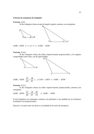 41

Criterios de semejanza de triángulos

Teorema (AA)
      Si dos triángulos tienen un par de ángulos iguales, entonces son semejantes.
                                     D

        C


             A α       β    B

                                                E ε                 δ     F

 ABC,       EDF α = ε, β = δ ⇒      ABC ~    EDF


Teorema (LAL)
       Si dos triángulos tienen dos lados respectivamente proporcionales y los ángulos
comprendidos entre estos, son de igual medida
        C                               D



               A                B


                                                   E                           F

                   AC AB
 ABC,       EDF,     =   y          CAB =    DEF ⇒      ABC ~     EDF
                   ED EF

Teorema (LLL)
        Si dos triángulos tienen sus lados respectivamente proporcionales, entonces son
semejantes.
                 AC AB BC
  ABC, EDF,          =     =       ⇒ ABC ~ EDF
                ED EF FE

Si dos triángulos son semejantes, entonces sus perímetros y las medidas de sus elementos
secundarios son proporcionales.

Ejercicio. La razón entre sus áreas es el cuadrado de la razón de semejanza.
 