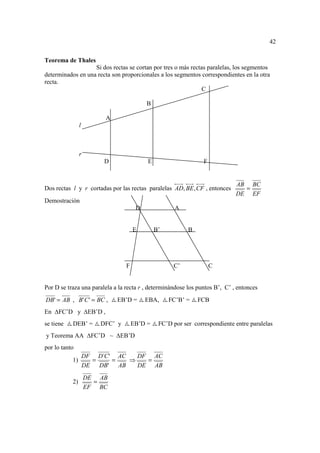 42

Teorema de Thales
                   Si dos rectas se cortan por tres o más rectas paralelas, los segmentos
determinados en una recta son proporcionales a los segmentos correspondientes en la otra
recta.
                                                               C

                                             B

                              A
                l



                r
                          D                  E                     F


                                                                               AB BC
Dos rectas l y r cortadas por las rectas paralelas AD, BE , CF , entonces        =
                                                                               DE EF
Demostración
                                         D              A


                                        E        B’          B




                                    F                  C’              C


Por D se traza una paralela a la recta r , determinándose los puntos B’, C’ , entonces
DB ' = AB , B' C ' = BC ,         EB’D =     EBA,     FC’B’ =    FCB
En   FC’D y          EB’D ,
se tiene   DEB’ =        DFC’ y         EB’D =    FC’D por ser correspondiente entre paralelas
y Teorema AA          FC’D ~      EB’D
por lo tanto
                    DF D´C ' AC   DF AC
           1)          =    =   ⇒   =
                    DE   DB' AB   DE AB
                    DE AB
           2)         =
                    EF BC
 