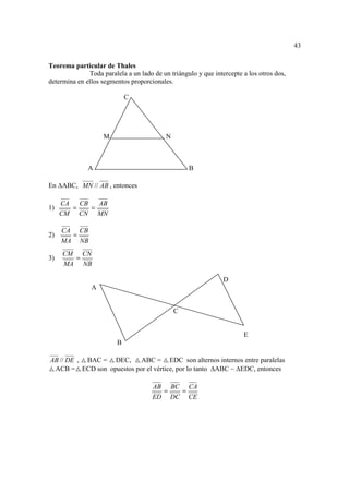 43

Teorema particular de Thales
              Toda paralela a un lado de un triángulo y que intercepte a los otros dos,
determina en ellos segmentos proporcionales.

                             C




                    M                      N



              A                                    B

En ABC, MN // AB , entonces

     CA   CB   AB
1)      =    =
     CM CN MN

     CA CB
2)     =
     MA NB
     CM CN
3)     =
     MA NB

                                                                D
               A


                                               C


                                                                       E
                         B

AB // DE , BAC = DEC, ABC = EDC son alternos internos entre paralelas
 ACB = ECD son opuestos por el vértice, por lo tanto ABC ~ EDC, entonces

                                      AB BC CA
                                        =  =
                                      ED DC CE
 