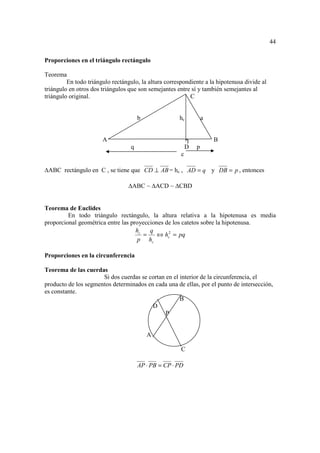 44

Proporciones en el triángulo rectángulo

Teorema
         En todo triángulo rectángulo, la altura correspondiente a la hipotenusa divide al
triángulo en otros dos triángulos que son semejantes entre sí y también semejantes al
triángulo original.                                        C


                                       b              hc           a


                       A                                   ┐           B
                                   q                       D   p
                                                       c

 ABC rectángulo en C , se tiene que CD ⊥ AB = hc , AD = q y DB = p , entonces

                                   ABC ~ ACD ~ CBD


Teorema de Euclides
         En todo triángulo rectángulo, la altura relativa a la hipotenusa es media
proporcional geométrica entre las proyecciones de los catetos sobre la hipotenusa.
                                    hc   q
                                       =    ⇔ hc2 = pq
                                     p hc

Proporciones en la circunferencia

Teorema de las cuerdas
                      Si dos cuerdas se cortan en el interior de la circunferencia, el
producto de los segmentos determinados en cada una de ellas, por el punto de intersección,
es constante.
                                                     B
                                         D
                                               P


                                           A

                                                       C

                                       AP ⋅ PB = CP ⋅ PD
 