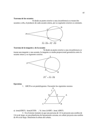 45

Teorema de las secantes
                          Si desde un punto exterior a una circunferencia se trazan dos
secantes a ella, el producto de cada secante entera, por su segmento exterior es constante.

                                                              D
                                                  C

                 P

                                                  A
                                                              B
                                     PA ⋅ PB = PC ⋅ PD

Teorema de la tangente y de la secante
                                        Si desde un punto exterior a una circunferencia se
trazan una tangente y una secante, la tangente es media proporcional geométrica entre la
secante entera y su segmento exterior.
                                                T


                  P


                                          A
                                                          B

                                              2
                                       PT = PA ⋅ PB


Ejercicios
             1. ABCD es un paralelogramo. Encuentre las siguientes razones
                                                E
                                              3

                                                      D   F         A

                                          4

                                      C                       B


a) área( DEF) : área( CEB) ; b) área ( ABF) : área( DEF)
           2. En el mismo instante en que una persona de 1,8 m proyecta una sombra de
2,4 m de largo, en una plataforma de lanzamiento cercana, un cohete proyecta una sombra
de 48 m de largo. Determine la altura del cohete,
 