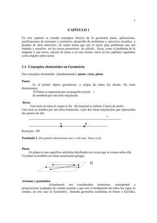 1


                                     CAPÍTULO 1

En este capítulo se estudia conceptos básicos de la geometría plana, aplicaciones,
justificaciones de teoremas y corolarios, desarrollo de problemas y ejercicios resueltos, y
pruebas de años anteriores. Se tratan temas que son el inicio para problemas que son
tratados y resueltos en los cursos posteriores de cálculo , física, como el problema de la
tangente a una curva, cálculo de áreas o en este mismo curso en los capítulos siguientes
como ángulos entre rectas.


1.1 Conceptos elementales en Geometría
Son conceptos elementales (fundamentales) punto, recta, plano.

Punto
        Es el primer objeto geométrico, y origen de todos los demás. No tiene
dimensiones.
        El Punto se representa por un pequeño círculo. •
        Se nombran por una letra mayúscula.

Recta
      Una recta no tiene ni origen ni fin. Su longitud es infinita. Carece de ancho.
Una recta se nombra por una letra minúscula, o por dos letras mayúsculas que representan
dos puntos de ella.
                                                                      l

                              A                    B

Recta por AB

Postulado 1. Dos puntos determinan una y solo una línea recta


Plano
     Un plano es una superficie uniforme distribuida con rectas que se cruzan sobre ella.
Un plano se nombra con letras mayúsculas griegas.

                                                       ∏




Axiomas y postulados
                     Actualmente son considerados sinónimos, corresponde a
proposiciones aceptadas de común acuerdo y que son el fundamento de todos los sigue en
estudio, en este caso la Geometría , llamada geometría euclidiana en honor a Euclides,
 