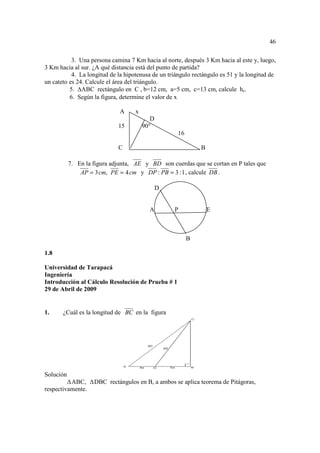 46

           3. Una persona camina 7 Km hacia al norte, después 3 Km hacia al este y, luego,
3 Km hacia al sur. ¿A qué distancia está del punto de partida?
           4. La longitud de la hipotenusa de un triángulo rectángulo es 51 y la longitud de
un cateto es 24. Calcule el área del triángulo.
          5. ABC rectángulo en C , b=12 cm, a=5 cm, c=13 cm, calcule hc.
          6. Según la figura, determine el valor de x

                              A     x
                                           D
                             15         90°
                                                     16

                             C                                B

           7. En la figura adjunta, AE y BD son cuerdas que se cortan en P tales que
               AP = 3 cm, PE = 4 cm y DP : PB = 3 : 1 , calcule DB .

                                               D


                                          A        P              E



                                                          B

1.8

Universidad de Tarapacá
Ingeniería
Introducción al Cálculo Resolución de Prueba # 1
29 de Abril de 2009


1.     ¿Cuál es la longitud de BC en la figura




Solución
          ABC,      DBC rectángulos en B, a ambos se aplica teorema de Pitágoras,
respectivamente.
 