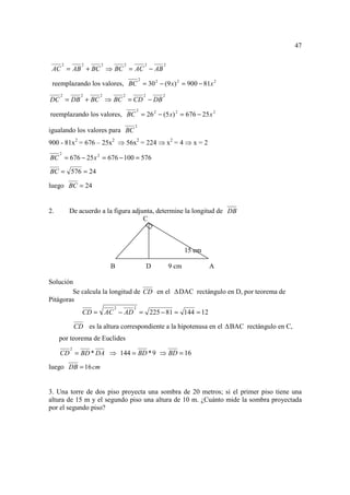 47

         2         2       2         2           2       2
 AC = AB + BC ⇒ BC = AC − AB
                                             2
 reemplazando los valores, BC = 30 2 − (9 x) 2 = 900 − 81x 2
     2             2       2         2           2       2
DC = DB + BC ⇒ BC = CD − DB
                                             2
reemplazando los valores, BC = 26 2 − (5 x) 2 = 676 − 25 x 2
                                         2
igualando los valores para BC
900 - 81x2 = 676 – 25x2 ⇒ 56x2 = 224 ⇒ x2 = 4 ⇒ x = 2
     2
BC = 676 − 25 x 2 = 676 − 100 = 576

BC = 576 = 24

luego BC = 24


2.           De acuerdo a la figura adjunta, determine la longitud de DB
                                        C



                                                                    15 cm

                                B                    D       9 cm           A

Solución
        Se calcula la longitud de CD en el                      DAC rectángulo en D, por teorema de
Pitágoras
                                 2       2
                    CD =       AC − AD = 225 − 81 = 144 = 12

                 CD es la altura correspondiente a la hipotenusa en el          BAC rectángulo en C,
     por teorema de Euclides
             2
     CD = BD * DA ⇒ 144 = BD * 9 ⇒ BD = 16

luego DB = 16 cm


3. Una torre de dos piso proyecta una sombra de 20 metros; si el primer piso tiene una
altura de 15 m y el segundo piso una altura de 10 m. ¿Cuánto mide la sombra proyectada
por el segundo piso?
 