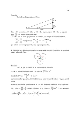 48

Solución
        Haciendo un diagrama del problema
                                                                      E
                                                                     10 m
                                                                      D

                                                                     15 m
                        A                  B                         C
                                     20 m
Sean AC la sombra, AC = 20 m , CD = 15 m el primer piso, DE = 10 m el segundo
piso, AB = x sombra del segundo piso.
AE // BD son las líneas que producen las sombras, y se cumple el Teorema de Thales
          AC CE              20 25      20 *10
            =   reemplazando   =   ⇒ x=        =8
          AB DE               x 10        25
por lo tanto la sombra proyectada por el segundo piso es 8 m.


4. Calcule el área del triángulo curvilíneo comprendido entre tres circunferencias tangentes
y cuyo radio mide 5 cm.




Solución
        Sea A, B, y C los centros de las circunferencias, entonces
                                                    10
  ABC es equilátero de lado 10 cm y su altura es       3 =5 3
                                                     2
                   10 * 5 3
área de    ABC es            = 25 3 cm 2
                       2
a este número hay que restar, el triple del área del sector circular de radio 5 y ángulo central
de 60º.
El área de una de estas circunferencias es 25π cm2 . El ángulo central del sector circular es
                 60 1                                          25π
60º, es decir      = , entonces el área del sector circular es     cm2 El área pedida es:
                360 6                                           6
           25π            π        π
25 3 − 3       = 25 3 − 25 = 25 3 −  cm 2 = 4,05 cm2.
            6             2        2
 