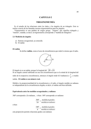 49


                                      CAPITULO 2

                                TRIGONOMETRÍA
  Es el estudio de las relaciones entre los lados y los ángulos de un triángulo. Esto se
realiza a través de las llamadas razones trigonométricas para los ángulos.
   Trigonometría es una palabra de origen griego, “trígono” que significa triángulo y
“metron”, medida, es decir, la trigonometría corresponde a "medida de triángulos".

2.1 Medición de ángulos

   a) Sistema sexagesimal, ya conocido.
   b) El radián


El radián
         Se define radián, como el arco de circunferencia que mide lo mismo que el radio.

                                                   A

                                               α       B
                                           O



El ángulo α es un radián, porque la longitud del AB = OA
Si un ángulo central subtiende un arco de circunferencia que es la mitad de la longitud del
                                                                                1
radio de la respectiva circunferencia, entonces el ángulo mide 0,5 (radianes) o , o medio
                                                                                2
radián. El radián es un número real.

Debido a la proporcionalidad de la circunferencia y el radio, el ángulo medido en radianes
es independiente de la circunferencia elegida, es decir, el radián está bien definido.


Equivalencia entre las medidas sexagesimales y radianes

360º corresponde a 2π radianes, o bien: 180º corresponde a π radianes

                                360º   medida en grados
                                     =
                                 2π    medida en radianes
o bien
                               180º     medida en grados
                                      =
                                 π      medida en radianes
esta proporción permite relacionar grados con radianes
 