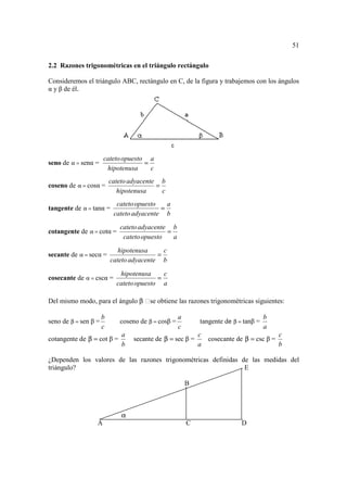 51

2.2 Razones trigonométricas en el triángulo rectángulo

Consideremos el triángulo ABC, rectángulo en C, de la figura y trabajemos con los ángulos
α y β de él.




                      cateto opuesto a
seno de α = senα =                  =
                       hipotenusa     c
                          cateto adyacente b
coseno de α = cosα =                      =
                             hipotenusa     c
                            cateto opuesto   a
tangente de α = tanα =                     =
                           cateto adyacente b
                             cateto adyacente b
cotangente de α = cotα =                     =
                              cateto opuesto   a
                             hipotenusa     c
secante de α = secα =                     =
                          cateto adyacente b

                             hipotenusa     c
cosecante de α = cscα =                   =
                            cateto opuesto a

Del mismo modo, para el ángulo β se obtiene las razones trigonométricas siguientes:

                      b                             a                                b
seno de β = sen β =          coseno de β = cosβ =           tangente de β = tanβ =
                      c                             c                                a
                              a                             c                              c
cotangente de β = cot β =         secante de β = sec β =        cosecante de β = csc β =
                              b                             a                              b

¿Dependen los valores de las razones trigonométricas definidas de las medidas del
triángulo?                                                      E

                                                        B



                              α
                  A                                     C                  D
 