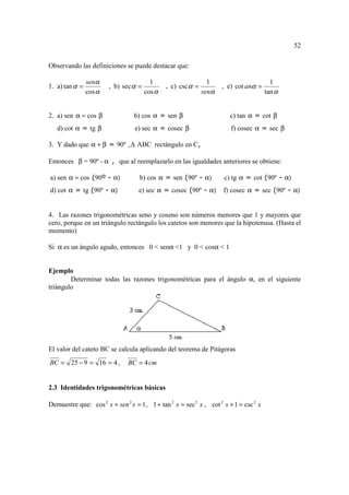 52

Observando las definiciones se puede destacar que:

                senα                     1                      1                        1
1. a) tan α =           , b) sec α =           , c) csc α =          , e) cot anα =
                cos α                  cos α                  senα                     tan α


2. a) sen α = cos β              b) cos α = sen β                      c) tan α = cot β
   d) cot α = tg β                e) sec α = cosec β                    f) cosec α = sec β

3. Y dado que α + β = 90º ,        ABC rectángulo en C,

Entonces β = 90º - α , que al reemplazarlo en las igualdades anteriores se obtiene:

a) sen α = cos (90º - α)            b) cos α = sen (90º - α)         c) tg α = cot (90º - α)
d) cot α = tg (90º - α)            e) sec α = cosec (90º - α)        f) cosec α = sec (90º - α)


4. Las razones trigonométricas seno y coseno son números menores que 1 y mayores que
cero, porque en un triángulo rectángulo los catetos son menores que la hipotenusa. (Hasta el
momento)

Si α es un ángulo agudo, entonces 0 < senα <1 y 0 < cosα < 1


Ejemplo
        Determinar todas las razones trigonométricas para el ángulo α, en el siguiente
triángulo




El valor del cateto BC se calcula aplicando del teorema de Pitágoras
BC = 25 − 9 = 16 = 4 ,         BC = 4 cm


2.3 Identidades trigonométricas básicas

Demuestre que: cos 2 x + sen 2 x = 1 , 1 + tan 2 x = sec 2 x , cot 2 x + 1 = csc 2 x
 