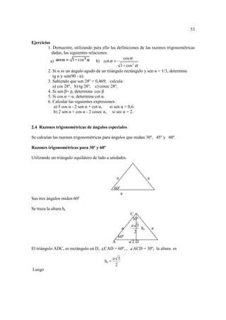 53

Ejercicios
         1. Demuestre, utilizando para ello las definiciones de las razones trigonométricas
            dadas, las siguientes relaciones:
                                                       cos α
           a)                         b) cot α =
                                                     1 − cos 2 α
         2. Si α es un ángulo agudo de un triángulo rectángulo y sen α = 1/3, determine
            tg α y sen(90 - α).
         3. Sabiendo que sen 28º = 0,469; calcula:
            a) cos 28º, b) tg 28º, c) cosec 28º,
         4. Si sen β= p, determina cos β
         5. Si cos α = α, determina cot α.
         6. Calcular las siguientes expresiones:
             a) 5 cos α - 2 sen α + cot α,    si sen α = 0,6.
             b) 2 sen α + cos α - 2 cosec α, si sec α = 2.


2.4 Razones trigonométricas de ángulos especiales

Se calculan las razones trigonométricas para ángulos que midan 30º, 45º y 60º.

Razones trigonométricas para 30º y 60º

Utilizando un triángulo equilátero de lado a unidades.



                                                    a                 a

                                                60º
                                                        a
Sus tres ángulos miden 60º

Se traza la altura hc
                                                            C
                                                             30º
                                                            a 3
                                                        a        hc       a
                                                              2
                                                    60º
                                                A           a/2 D
El triángulo ADC, es rectángulo en D, ∡CAD = 60º, , ∡ACD = 30º, la altura es

                                                a 3
                                         hc =
                                                 2
Luego
 