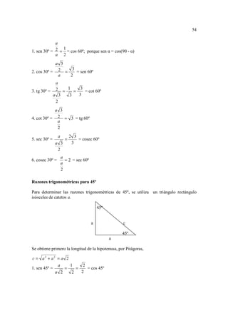 54

             a
                1
1. sen 30º = 2 = = cos 60º; porque sen α = cos(90 - α)
             a 2
            a 3
                  3
2. cos 30º = 2 =    = sen 60º
             a   2
                a
                2          1            3
3. tg 30º =           =        =          = cot 60º
               a 3         3           3
                2
            a 3
4. cot 30º = 2 = 3 = tg 60º
             a
             2
                 a         2 3
5. sec 30º =           =       = cosec 60º
               a 3          3
                2
                     a
6. cosec 30º =         = 2 = sec 60º
                     a
                     2

Razones trigonométricas para 45º

Para determinar las razones trigonométricas de 45º, se utiliza un triángulo rectángulo
isósceles de catetos a.

                                                 45º


                                             a             c

                                                           45º
                                                       a

Se obtiene primero la longitud de la hipotenusa, por Pitágoras,

c = a2 + a2 = a 2
                 a         1             2
1. sen 45º =           =           =       = cos 45º
               a 2             2        2
 