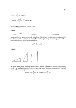 55


              a
2. tg 45º =     = 1 = cot 45º
              a
               a 2
3. sec 45º =       = 2 = cosec 45º
                a


Razones trigonométricas para 0° y 90°

Para 0º



Se puede observar que mientras más pequeño es el ángulo, su medida es cercana a a cero, la
hipotenusa tiende a ser igual en longitud al cateto adyacente y el cateto opuesto tiende a
tener longitud cero, por lo cual se acepta que

                                   cos0º =1 y sen0º = 0


Para 90º




Se puede observar que mientras más cercano a noventa grados es el ángulo, la hipotenusa
tiende a ser igual en longitud al cateto opuesto y el cateto adyacente tiende a tener longitud
cero, por lo cual se acepta que
                                        π                        π
                          sen90º =sen       = 1 y cos90º = cos       =0
                                        2                        2
 