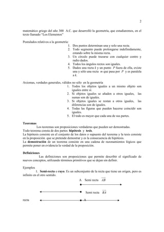 2

matemático griego del año 300 A.C. que desarrolló la geometría, que estudiaremos, en el
texto llamado “Los Elementos”

Postulados relativos a la geometría:
                                   1. Dos puntos determinan una y solo una recta.
                                   2. Todo segmento puede prolongarse indefinidamente,
                                      estando sobre la misma recta.
                                   3. Un círculo puede trazarse con cualquier centro y
                                      radio dados.
                                   4. Todos los ángulos rectos son iguales.
                                   5. Dados una recta k y un punto P fuera de ella, existe
                                      una y sólo una recta m que pasa por P y es paralela
                                      a k.

Axiomas, verdades generales, válidos no sólo en la geometría
                                 1. Todos los objetos iguales a un mismo objeto         son
                                     iguales entre sí.
                                 2. Si objetos iguales se añaden a otros iguales,        las
                                     sumas son de iguales.
                                 3. Si objetos iguales se restan a otros iguales,        las
                                     diferencias son de iguales.
                                 4. Todas las figuras que pueden hacerse coincidir      son
                                     iguales.
                                 5. El todo es mayor que cada una de sus partes.

Teoremas
           Los teoremas son proposiciones verdaderas que pueden ser demostradas.
Todo teorema consta de dos partes: hipótesis y tesis.
La hipótesis consiste en el conjunto de los datos o supuesto del teorema y la tesis consiste
en la proposición que se pretende demostrar y es la consecuencia de hipótesis.
La demostración de un teorema consiste en una cadena de razonamientos lógicos que
permite poner en evidencia la verdad de la proposición.

Definiciones
            Las definiciones son proposiciones que permite describir el significado de
nuevos conceptos, utilizando términos primitivos que se dejan sin definir.

Ejemplos
           1. Semi-recta o rayo. Es un subconjunto de la recta que tiene un origen, pero es
infinito en el otro sentido.
                                           A    Semi recta AB


                                                Semi recta BA

recta                                          A
 