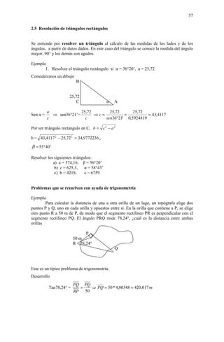 57

2.5 Resolución de triángulos rectángulos


Se entiende por resolver un triángulo al cálculo de las medidas de los lados y de los
ángulos, a partir de datos dados. En este caso del triángulo se conoce la medida del ángulo
mayor, 90° y los demás son agudos.

Ejemplo
       1. Resolver el triángulo rectángulo si α = 36°20’, a = 25,72
Consideremos un dibujo
                         B


                      25,72
                         C                  α   A

          a              25,72       25,72      25,72
Sen α =     ⇒ sen36°21’=       ⇒c=          =          = 43,4117
          c                c       sen36°21' 0,5924819

Por ser triángulo rectángulo en C, b = c 2 − a 2

b = 43,4117 2 − 25,72 2 = 34,9772236 ,

β = 53°40’

Resolver los siguientes triángulos:
            a) a = 574,16, β = 56°20’
             b) c = 625,3,     α = 58°43’
             c) b = 4218,      c = 6759


Problemas que se resuelven con ayuda de trigonometría

Ejemplo
        Para calcular la distancia de una a otra orilla de un lago, un topógrafo elige dos
puntos P y Q, uno en cada orilla y opuestos entre sí. En la orilla que contiene a P, se elige
otro punto R a 50 m de P, de modo que el segmento rectilíneo PR es perpendicular con el
segmento rectilíneo PQ. El ángulo PRQ mide 78,24°, ¿cuál es la distancia entre ambas
orillas

                             P
                        50 m
                        R 78,24°
                                                Q



Este es un típico problema de trigonometría.
Desarrollo
                        PQ PQ
          Tan78,24° =     =   ⇒ PQ = 50 * 4,80348 = 420,017 m
                        RP 50
 