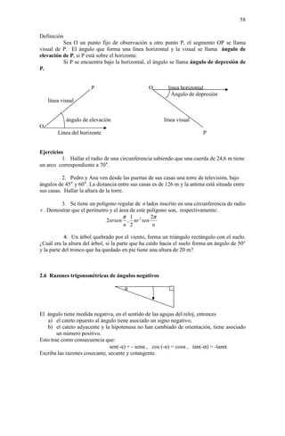 58

Definición
          Sea O un punto fijo de observación a otro punto P, el segmento OP se llama
visual de P. El ángulo que forma una línea horizontal y la visual se llama ángulo de
elevación de P, si P está sobre el horizonte.
          Si P se encuentra bajo la horizontal, el ángulo se llama ángulo de depresión de
P.


                       P                         O        linea horizontal
                                                            Ángulo de depresión
    línea visual


            ángulo de elevación                         línea visual
O
        Línea del horizonte                                               P


Ejercicios
         1. Hallar el radio de una circunferencia sabiendo que una cuerda de 24,6 m tiene
un arco correspondiente a 70°.

          2. Pedro y Ana ven desde las puertas de sus casas una torre de televisión, bajo
ángulos de 45° y 60°. La distancia entre sus casas es de 126 m y la antena está situada entre
sus casas. Hallar la altura de la torre.

         3. Se tiene un polígono regular de n lados inscrito en una circunferencia de radio
r . Demostrar que el perímetro y el área de este polígono son, respectivamente:
                                     π 1          2π
                             2nrsen , nr 2 sen
                                      n 2          n

            4. Un árbol quebrado por el viento, forma un triángulo rectángulo con el suelo.
¿Cuál era la altura del árbol, si la parte que ha caído hacia el suelo forma un ángulo de 50°
y la parte del tronco que ha quedado en pie tiene una altura de 20 m?



2.6 Razones trigonométricas de ángulos negativos

                                      α



El ángulo tiene medida negativa, en el sentido de las agujas del reloj, entonces
   a) el cateto opuesto al ángulo tiene asociado un signo negativo,
   b) el cateto adyacente y la hipotenusa no han cambiado de orientación, tiene asociado
        un número positivo.
Esto trae como consecuencia que:
                                sen(-α) = - senα , cos (-α) = cosα , tan(-α) = -tanα
Escriba las razones cosecante, secante y cotangente.
 