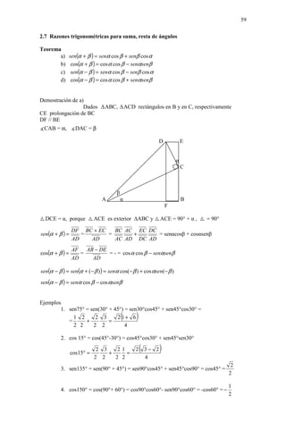 59

2.7 Razones trigonométricas para suma, resta de ángulos

Teorema
       a)    sen(α + β ) = senα cos β + senβ cos α
       b)     cos(α + β ) = cos α cos β − senαsenβ
       c)     sen(α − β ) = senα cos β − senβ cos α
       d)     cos(α − β ) = cos α cos β + senαsenβ


Demostración de a)
                  Dados        ABC,         ACD rectángulos en B y en C, respectivamente
CE prolongación de BC
DF // BE
∡CAB = α, ∡DAC = β

                                                          D            E


                                                                   α
                                                                       C



                                    β
                              A         α                              B
                                                              F

  DCE = α, porque          ACE es exterior       ABC y    ACE = 90° + α ,    = 90°

                DF BC + EC
sen(α + β ) =
                             BC AC EC DC
                   =       =      +      = senαcosβ + cosαsenβ
                AD   AD      AC AD DC AD
                     AB − DE
cos(α + β ) =
                AF
                   =         = - = cos α cos β − senαsenβ
                AD     AD

sen(α − β ) = sen(α + (− β ) ) = senα cos(− β ) + cos αsen(− β )
sen(α − β ) = senα cos β − cos αsenβ


Ejemplos
        1. sen75° = sen(30° + 45°) = sen30°cos45° + sen45°cos30° =

           =
             1 2
                  +
                      2 3
                            =
                               2 1+ 6   (        )
             2 2     2 2           4

         2. cos 15° = cos(45°-30°) = cos45°cos30° + sen45°sen30°

                cos15° =
                            2 3
                                +
                                   21
                                      =
                                                     (
                                                2 3− 2    )
                           2 2    2 2             4
                                                                                       2
         3. sen135° = sen(90° + 45°) = sen90°cos45° + sen45°cos90° = cos45° =
                                                                                      2

                                                                                      1
         4. cos150° = cos(90°+ 60°) = cos90°cos60°- sen90°cos60° = -cos60° = −
                                                                                      2
 
