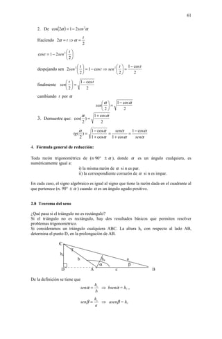 61


   2. De cos(2α ) = 1 − 2 sen 2α
                                    t
   Haciendo 2α = t ⇒ α =
                                    2
                        t
    cos t = 1 − 2 sen 2  
                        2
                          t                      t  1 − cos t
   despejando sen 2 sen 2   = 1 − cos t ⇒ sen 2   =
                          2                     2       2

                 t   1 − cos t
   finalmente sen  =
                 2       2
   cambiando t por α
                                   α  1 − cos α
                               sen  =
                                   2      2
                         α    1 + cos α
   3. Demuestre que: cos( ) =
                         2        2

                                  α    1 − cos α   senα      1 − cos α
                              tg ( ) =           =         =
                                  2    1 + cos α 1 + cos α     senα

4. Fórmula general de reducción:

Toda razón trigonométrica de (n·90° ± α ), donde α es un ángulo cualquiera, es
numéricamente igual a:
                        i) la misma razón de α si n es par.
                        ii) la correspondiente corrazón de α si n es impar.

En cada caso, el signo algebraico es igual al signo que tiene la razón dada en el cuadrante al
que pertenece (n. 90° ± α ) cuando α es un ángulo agudo positivo.


2.8 Teorema del seno

¿Qué pasa si el triángulo no es rectángulo?
Si el triángulo no es rectángulo, hay dos resultados básicos que permiten resolver
problemas trigonométrico.
Si consideramos un triángulo cualquiera ABC. La altura hc con respecto al lado AB,
determina el punto D, en la prolongación de AB.

                 C
                         γ
                  hc
                                b               ha          a
                                               α             β
                   D                    A              c                 B

De la definición se tiene que
                                             hc
                                    senα =      ⇒ bsenα = hc ,
                                             b
                                             hc
                                    senβ =      ⇒ asenβ = hc
                                             a
 