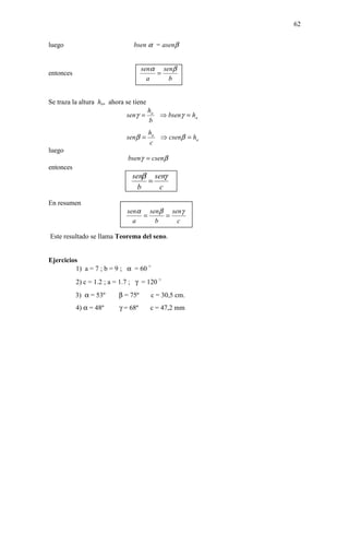 62


luego                           bsen α = asenβ


                                    senα senβ
entonces                                =
                                      a    b


Se traza la altura ha, ahora se tiene
                                        ha
                             senγ =          ⇒ bsenγ = ha
                                        b
                                        ha
                             senβ =          ⇒ csenβ = ha
                                        c
luego
                              bsenγ = csenβ
entonces
                               senβ senγ
                                   =
                                 b    c

En resumen
                             senα senβ senγ
                                 =    =
                               a    b    c

Este resultado se llama Teorema del seno.


Ejercicios
         1) a = 7 ; b = 9 ; α = 60 °
           2) c = 1.2 ; a = 1.7 ; γ = 120 °
           3) α = 53º     β = 75º        c = 30,5 cm.
           4) α = 48º     γ = 68º       c = 47,2 mm
 