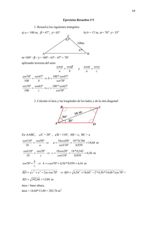 64

                                   Ejercicios Resueltos # 5

           1. Resuelva los siguientes triángulos:
a) a = 100 m, β = 47o, γ = 63º                         b) b = 17 m, α = 70o, γ = 35o
                                      C
                                     63º
                                               100m

                                                 47º
                 A                                       B
α=180º - β - γ = 180º - 63º - 47º = 70º
aplicando teorema del seno
                              senα senβ                senα senγ
                                  =             y          =
                                a    b                   a    c
sen70º sen 47 º     100 * sen 47 º
      =         ⇒b=
 100      b           sen70º
sen70º sen63º     100 * sen63º
      =       ⇒c=
 100     c          sen70º


           2. Calcular el área y las longitudes de los lados y de la otra diagonal:




En   ABC,     ∡C = 20º , ∡B = 110º, AB = c, BC = a
sen110º sen50º                  18sen50º 18 * 0,766
       =       ⇒           a=            =          = 14,68 m
  18      a                      sen110º   0,939
 sen110º sen 20º      18sen 20º 18 * 0,342
        =        ⇒ c=          =           = 6,56 m
   18       c          sen110º    0,939
           h
sen70º =     ⇒ h = csen70º = 6,56 * 0,939 = 6,16 m
           c

BD = c 2 + a 2 − 2ac cos 70º ⇒ BD = 6,56 2 + 14,68 2 − 2 * 6,56 * 14,68 * cos 70º =

BD = 192,66 = 13,88 m
área = base·altura,
área = 14,68*13,88 = 203,76 m2
 