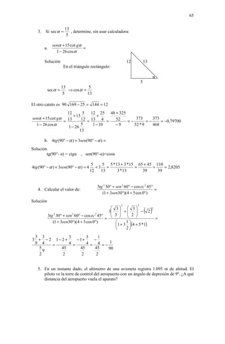 65


                       13
   3.   Si sec α =        , determine, sin usar calculadora:
                        5

               senα + 15 cot gα
        a.                      =
                 1 − 26 cos α

        Solución                                             12            13
                      En el triángulo rectángulo:

                                                                                 α
                                                                       5
                     13            5
           sec α =      ⇒ cos α =
                      5           13

El otro cateto es 90 169 − 25 = 144 = 12
                  12        5 12 25 48 + 325
                      + 15         +
senα + 15 cot gα 13        12 = 13 4 =  52       373      373
                =                            =−        =−     = −0,79700
  1 − 26 cos α             5     1 − 10 −9      52 * 9    468
                   1 − 26
                          13

        b. 4tg (90° − α ) + 3sen(90° − α ) =
Solución
        tg(90°- α) = ctgα , sen(90°-α)=cosα

                                       5    5 5 * 13 + 3 * 15 65 + 45 110
4tg (90° − α ) + 3sen(90° − α ) = 4      +3 =                =       =    = 2,8205
                                      12   13      3 * 13       39     39


                                          3tg 2 30° + sen 2 60° − cos ec 2 45°
   4. Calcular el valor de:                                                    =
                                             (1 + 3sen30°)(4 + 5 cos 0°)
Solución
                                                         2         2
                                                      3  3
                                                    3          
                                                      3  + 2  − 2      ( )  2

             3tg 2 30° + sen 2 60° − cos ec 2 45°              
                                                  =                                  =
                (1 + 3sen30°)(4 + 5 cos 0°)                 1
                                                       1 + 3 (4 + 5 * 1)
                                                            2

 3 3           3       3    1
3 + − 2 1− 2 +     −1+    −
 9 4   =       4 =     4 = 4 =− 1
  5        45       45    45   90
    9
  2        2         2     2


   5. En un instante dado, el altímetro de una avioneta registra 1.095 m de altitud. El
      piloto ve la torre de control del aeropuerto con un ángulo de depresión de 9º. ¿A qué
      distancia del aeropuerto vuela el aparato?
 