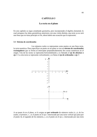 66


                                       CAPÍTULO 3

                                   La recta en el plano


En este capítulo se sigue estudiando geometría, pero incorporando el álgebra elemental, lo
cual enriquece las ideas geométricas anteriores con una visión distinta, una recta ya no será
una línea que no tiene principio ni fin, ahora habrá una ecuación que la represente.


3.1 Sistema de coordenadas

                         Los números reales se representan como puntos en una línea recta,
la recta numérica. Para especificar un punto en un plano se usa un sistema de coordenadas
rectangulares que se forma al interceptar perpendicularmente dos rectas numéricas en el
origen. Una de las rectas se representa horizontalmente y es llamada el eje de abscisas o
eje X. La otra recta se representa verticalmente y se llama el eje de ordenadas o eje Y.

                                            y    5

                                                 4

                                                 3

                                                 2

                                                 1


                        -5   -4   -3   -2   -1            1   2   3   4       5
                                                 -1                               x
                                                 -2

                                                 -3

                                                 -4

                                                 -5



                                                  y


                                                      y                   A(x, y)



                                                                          x
                                                                                    x




A un punto A en el plano, se le asigna un par ordenado de números reales (x, y), de los
cuales, el primero, x , es el punto en el eje x intersecado por una recta vertical que pasa por
el punto A; el segundo de los números, y, es el punto en el eje y, intersecado por una recta
 