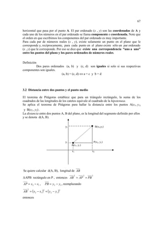 67

horizontal que pasa por el punto A. El par ordenado (x , y) son las coordenadas de A y
cada uno de los números en el par ordenado se llama componente o coordenada. Note que
el orden en que escribimos los componentes del par ordenado es muy importante.
Para cada par de números reales (x , y), existe solamente un punto en el plano que le
corresponde y, recíprocamente, para cada punto en el plano existe sólo un par ordenado
(x , y) que le corresponde. Por eso se dice que existe una correspondencia “uno a uno”
entre los puntos del plano y los pares ordenados de números reales.


Definición
          Dos pares ordenados (a, b) y (c, d) son iguales si solo si sus respectivas
componentes son iguales.
                           (a, b) = (c, d) ⇔ a = c y b = d




3.2 Distancia entre dos puntos y el punto medio

El teorema de Pitágoras establece que para un triángulo rectángulo, la suma de los
cuadrados de las longitudes de los catetos equivale al cuadrado de la hipotenusa.
Se aplica el teorema de Pitágoras para hallar la distancia entre los puntos A(x1, y1)
 y B(x2 , y2) .
La distancia entre dos puntos A, B del plano, es la longitud del segmento definido por ellos
y se denota d(A, B).

                                      y2                        B(x2,y2)




                                      y1                       P(x2, y1)
                                           A(x1, y1)

                                           x1              x2




Se quiere calcular d(A, B), longitud de AB
                                             2         2   2
  APB rectángulo en P , entonces AB = AP + PB
AP = x 2 − x1 ,       PB = y 2 − y1 , reemplazando

AB = ( x2 − x1 ) + ( y 2 − y1 )
   2              2               2



entonces
 