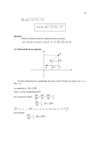68


         AB =     (x2 − x1 )2 + ( y 2 − y1 )2

                                 d ( A, B) =    (x2 − x1 )2 + ( y 2 − y1 )2


Ejercicio
         Calcule la distancia entre los siguientes pares de puntos:
           a) (1 , 0) y (0 , 2) ; b) (-2 , -3) y (4 , 5) ; c)    (            )
                                                                     2 , 2 y (0 , 0)


3.3 Punto medio de un segmento

                                                                     B


                                                     M               M’’


                                                A         M’         P




     Se desea determinar las coordenadas del punto medio M entre los puntos A(x1, y1) y
B(x2 , y2) .

La condición es AB = 2 AM
Sean (x, y) las coordenadas de M
                              AM AM ' PM ' ' 1
Por Teorema de Thales            =    =     =
                              MB   AP   PB    2

                              AM ' 1
                                  =   AP = 2AM '
                              AP    2
                                                                              x1 + x2
AP = x 2 − x1    , AM ' = x − x1 ⇒ x2 – x1 = 2x – 2x1 ⇒ x =
                                                                                 2
por otra parte
                 PM ' ' 1
                       =   PB = 2PM ''
                  PB     2
 