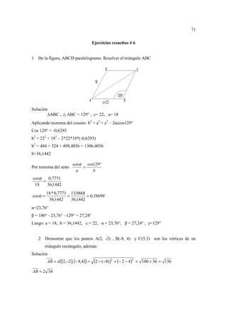 71

                                        Ejercicios resueltos # 6


1   De la figura, ABCD paralelogramo. Resolver el triángulo ABC




Solución
           ABC ,     ABC = 129° , c= 22, a= 18
Aplicando teorema del coseno b2 = a2 + c2 – 2accos129°
Cos 129° = -0,6293
b2 = 222 + 182 – 2*22*18*(-0,6293)
b2 = 484 + 324 + 498,4056 = 1306,4056
b=36,1442

                         senα sen129°
Por teorema del seno         =
                           a     b
senα   0,7771
     =
 18    36,1442
         18 * 0,7771 13,9868
senα =              =         = 0,38699
          36,1442     36,1442
α=23,76°
β = 180° - 23,76° - 129° = 27,24°
Luego: a = 18, b = 36,1442, c = 22, α = 23,76°, β = 27,24° , γ=129°


    2 Demostrar que los puntos A(2, -2) , B(-8, 4) y C(5,3) son los vértices de un
       triángulo rectángulo, además:
Solución
         AB = d ((2,−2 ), (− 8,4 )) =    (2 − (−8))2 + (− 2 − 4)2   = 100 + 36 = 136

AB = 2 34
 