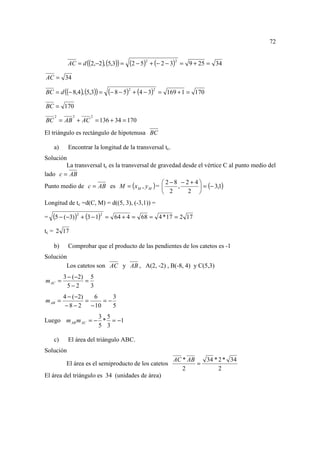 72


           AC = d ((2,−2 ), (5,3)) =   (2 − 5)2 + (− 2 − 3)2   = 9 + 25 = 34

AC = 34

BC = d ((− 8,4 ), (5,3)) =    (− 8 − 5)2 + (4 − 3)2   = 169 + 1 = 170

BC = 170
    2        2       2
BC = AB + AC = 136 + 34 = 170
El triángulo es rectángulo de hipotenusa BC

    a)     Encontrar la longitud de la transversal tc.
Solución
        La transversal tc es la transversal de gravedad desde el vértice C al punto medio del
lado c = AB
                                                2−8 −2+ 4
Punto medio de c = AB es M = ( x M , y M ) =         ,        = (− 3,1)
                                                 2       2 
Longitud de tc =d(C, M) = d((5, 3), (-3,1)) =

=   (5 − (−3))2 + (3 − 1)2   = 64 + 4 = 68 = 4 * 17 = 2 17

tc = 2 17

    b)     Comprobar que el producto de las pendientes de los catetos es -1
Solución
        Los catetos son AC y AB , A(2, -2) , B(-8, 4) y C(5,3)
         3 − (−2) 5
m AC =           =
           5−2     3
         4 − (−2)    6      3
m AB =            =      =−
          −8−2      − 10    5
                   3 5
Luego m AB m AC = − * = −1
                   5 3

    c)     El área del triángulo ABC.
Solución
                                                          AC * AB   34 * 2 * 34
          El área es el semiproducto de los catetos               =
                                                             2           2
El área del triángulo es 34 (unidades de área)
 