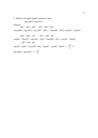 73

3. Reducir a un ángulo agudo y calcular su valor.
              Sen (660°) +7tg (585°) =
Solución
        660° = 360° + 300° , 585° = 360° + 225°
Sen (660°) +7tg (585°) = sen (360° + 300° ) + 7tan(360° + 225°) =sen300° + 7tan225°

       , 300° = 180° + 120°    , 225° = 180° + 45°
sen300° + 7tan225° = sen(180° + 120°) + 7tan(180° + 45°) = sen120° + 7tan45°
         120° = 180° - 60°
                                                                        3
sen120° - sen45° = sen (180° - 60°) + 7tan45° = -sen60° +7tan45° = −      +7
                                                                       2
                                3
Sen (660°) +7tg (585°) = 7 −
                               2
 