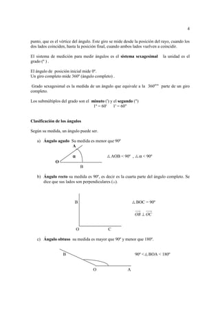 4

punto, que es el vértice del ángulo. Este giro se mide desde la posición del rayo, cuando los
dos lados coinciden, hasta la posición final, cuando ambos lados vuelven a coincidir.

El sistema de medición para medir ángulos es el sistema sexagesimal          la unidad es el
grado (º ) .

El ángulo de posición inicial mide 0º.
Un giro completo mide 360º (ángulo completo) .

 Grado sexagesimal es la medida de un ángulo que equivale a la 360ava parte de un giro
completo.

Los submúltiplos del grado son el minuto (') y el segundo (")
                                   1º = 60' 1' = 60"


Clasificación de los ángulos

Según su medida, un ángulo puede ser.

   a) Ángulo agudo Su medida es menor que 90º
                    A

                        α                      AOB < 90º ,      α < 90º
              O
                                B

   b) Ángulo recto su medida es 90º, es decir es la cuarta parte del ángulo completo. Se
      dice que sus lados son perpendiculares ( ).



                         B                                   BOC = 90º

                                                             OB ⊥ OC


                            O                C

   c) Ángulo obtuso su medida es mayor que 90º y menor que 180º.


                  B                                          90º <   BOA < 180º


                                    O                   A
 