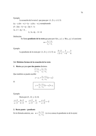 76

Ejemplo
       La ecuación de la recta L que pasa por (1, 2) y (-3, 5)
(y2 – y1)(x – x1) = (y – y1)(x2 – x1), reemplazando
(5 - 2)(x - 1) = (y - 2)(-3 - 1)
3x -3 = -4y + 8 ,
                      L: 3x -4y – 11 =0

Definición
          Se llama pendiente de la recta que pasa por A(x1, y1) y B(x2, y2) al cuociente
                                           y − y1
                                       m= 2
                                           x 2 − x1

Ejemplo
                                                            5−2     3     3
         La pendiente de la recta por (1, 2) y (-3, 5) es         =    =−
                                                            − 3 −1 − 4    4



3.6 Distintas formas de la ecuación de la recta

1. Recta que pasa por dos puntos distintos
                           y − y1 y 2 − y1
                                   =
                           x − x1 x 2 − x1
Que también se puede escribir
                                      y − y1
                           y − y1 = 2         (x − x1 )
                                      x2 − x1
O
                                 y − y1
                            y= 2          (x − x1 ) + y1
                                 x 2 − x1


Ejemplo
         Recta por (5, -2) y (2, 4)
y+2 4+2                y+2   6   y+2
   =    ⇒                  =   ⇒     = −2
x−5 2−5                x−5 −3    x−5


2. Recta punto – pendiente
                                   y 2 − y1
En la fórmula anterior, sea m =             (o si se conoce la pendiente m de la recta)
                                   x 2 − x1
 