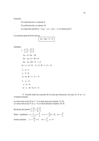78

Notación
           El coeficiente de x se denota A
           El coeficiente de y se denota B
           La expresión numérica + x1(y2 – y1) – y1(x2 – x1) se denota por C


La ecuación general de la recta es
                                     Ax + By + C = 0



Ejemplos
                y+2 4+2
           1.      =
                x−5 2−5
            -3y – 6 = 6x – 30
            - 6x – 3y - 6 + 30 = 0
            -6x – 3y +24 = 0 :/ --3
           2x + y – 8 = 0,   A = 2, B = 1, C = -8

            2. y = 3
            y–3=0
            A = 0, B = 1, C = -3

            3. x = -5
                x+5=0
            A = 1, B = 0, C = 5


           4. Escribir todas las ecuación de la recta que intersecta a los ejes X e Y en 3 y
4 respectivamente.

La recta corta al eje X en x = 3, es decir pasa por el punto (3, 0).
La recta corta al eje Y en y = 4, es decir pasa por el punto (0, 4).

                   y−0 4−0
Recta por dos puntos      =
                   x −3 0−3
                                 ⇒ y = − ( x − 3) , m = −
                      y        4        4                 4
Punto – pendiente ⇒        =−
                    x−3        3        3                 3
                      4x              4
Forma explícita   y=−      + 4, m = − , n = 4
                        3             3
 