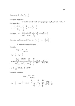 80


                           6    11
La recta por B y C es        x−
                           7    7

Respuesta Alternativa
                      El ∡ADC, formado por la recta que pasa por A y D, y la recta por D y C
Recta por D y C
 y + 3 − 3 + 2 −1 2         2   17
      =        =     = ⇒ y = x−
 x+5         1     9 9      9    9
        −5+      −
             2     2
                       y −0 −3−0 −3 6          6   9
Recta por A y D             =       =   = ⇒ y = x+
                          3       3 −7 7       7   7
                       x+     −5+
                          2       2   2
                                                    2    17      6   9
Las rectas que forman ∡ADC son y =                    x−    e y = x+
                                                    9     9      7   7

            b) La medida del ángulo agudo.
Solución
                     m BC − m AB
           tan β =
                     1 + m BC m AB

         6          2
m BC =     , m AB =
         7          9
        6 2  54 − 14  40   40
          −
                              21 * 40   8    8
tan β = 7 9 = 63 = 63 = 63 =          =    =
          62    22      4  25 63 * 25 3 * 5 15
       1+    1+      1+
          79    73      21 21
           8
tan β =      =0,5333... β = 28,07º
          15

Respuesta alternativa
                                     mCD − m AD
                         tan α =
                                     1 + m AD mCA

                             6 2   40   40
                               −
         6        2                          40 * 21 8
m AD   =   , mCD = ⇒ tan α = 7 9 = 63 = 63 =        =
         7        9            62    4  25 63 * 25 15
                            1+    1+
                               79    21 21
 
