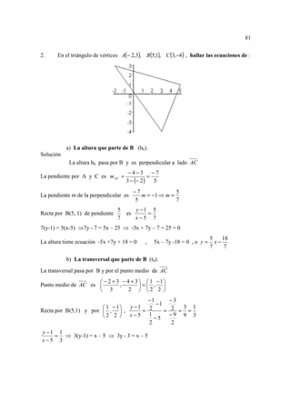 81


2.     En el triángulo de vértices A(− 2,3), B(5,1), C (3,−4 ) , hallar las ecuaciones de :




           a) La altura que parte de B (hb).
Solución
            La altura hb pasa por B y es perpendicular a lado AC
                                      −4−3 −7
La pendiente por A y C es m AC =                =
                                     3 − (− 2 )   5
                                          −7              5
La pendiente m de la perpendicular es        m = −1 ⇒ m =
                                           5              7
                                 5        y −1 5
Recta por B(5, 1) de pendiente       es       =
                                 7        x−5 7
7(y-1) = 5(x-5) ⇒7y - 7 = 5x – 25 ⇒ -5x + 7y – 7 + 25 = 0
                                                                            5    18
La altura tiene ecuación -5x +7y + 18 = 0     ,   5x – 7y -18 = 0 , o y =     x−
                                                                            7     7

           b) La transversal que parte de B (tb).
La transversal pasa por B y por el punto medio de AC
                      − 2 + 3 − 4 + 3   1 − 1
Punto medio de AC es         ,        = , 
                      3          2  2 2 
                                      −1                −3
                                         −1
                        1 −1 y −1                      2 =3=1
Recta por B(5,1) y por  ,  ,      = 2     =
                       2 2  x−5 1 −5                  −9 9 3
                                      2                  2
y −1 1
    = ⇒ 3(y-1) = x – 5 ⇒ 3y - 3 = x – 5
x−5 3
 