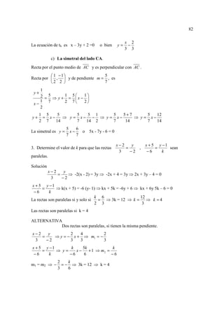 82


                                                      x 2
La ecuación de tb es x – 3y + 2 =0     o bien    y=    −
                                                      3 3

             c) La simetral del lado CA.
Recta por el punto medio de AC y es perpendicular con AC .
           1 −1                 5
Recta por  ,  y de pendiente m = , es
          2 2                   7
    1
 y+
    2 = 5 ⇒ y + 1 = 5x − 1
                          
    1 7         2 7      2
 x−
    2
     1 5    5      5   5 1    5   5+7      5   12
y+    = x−    ⇒ y = x− − ⇒ y = x−     ⇒ y = x−
     2 7   14      7  14 2    7    14      7   14
                     5    6
La simetral es y =     x−   o 5x - 7y - 6 = 0
                     7    7

                                                 x−2    y     x + 5 y −1
3. Determine el valor de k para que las rectas       =    ,        =     sean
                                                  3    −2      −6    k
paralelas.

Solución
           x−2    y
               =    ⇒ -2(x - 2) = 3y ⇒ -2x + 4 = 3y ⇒ 2x + 3y – 4 = 0
            3    −2
x + 5 y −1
      =       ⇒ k(x + 5) = -6 (y- 1) ⇒ kx + 5k = -6y + 6 ⇒ kx + 6y 5k – 6 = 0
 −6       k
                                     k 6                   12
La rectas son paralelas si y solo si  = ⇒ 3k = 12 ⇒ k =       ⇒ k =4
                                     2 3                    3
Las rectas son paralelas si k = 4

ALTERNATIVA
           Dos rectas son paralelas, si tienen la misma pendiente.
x−2    y        2   4         2
    =    ⇒ y = − x + ⇒ m1 = −
 3    −2        3   3         3
x + 5 y −1      k     5k            k
     =     ⇒ y=    x−    + 1 ⇒ m2 =
 −6    k        −6     6            −6
                2    k
m1 = m2 ⇒ −       = − ⇒ 3k = 12 ⇒ k = 4
                3    6
 