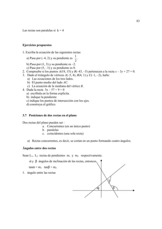 83

Las rectas son paralelas si k = 4



Ejercicios propuestos

1. Escriba la ecuación de las siguientes rectas:
                                           1
   a) Pasa por (–4, 2) y su pendiente es     .
                                           2
   b) Pasa por (1, 3) y su pendiente es –2.
   c) Pasa por (5, –1) y su pendiente es 0.
2. Compruebe si los puntos A(18, 15) y B(–43, –5) pertenecen a la recta x – 3y + 27 = 0.
3. Dado el triángulo de vértices A(–5, 4), B(4, 1) y C(–1, –2), halle:
    a) Las ecuaciones de los tres lados.
    b) El punto medio del lado AC.
    c) La ecuación de la mediana del vértice B.
4. Dada la recta 3x – 57 + 9 = 0
   a) escríbala en la forma explícita.
   b) indique la pendiente
   c) indique los puntos de intersección con los ejes.
   d) construya el gráfico.


3.7 Posiciones de dos rectas en el plano

Dos rectas del plano pueden ser :
                a. Concurrentes (en un único punto)
                b. paralelas
                c. coincidentes (una sola recta)

   a) Rectas concurrentes, es decir, se cortan en un punto formando cuatro ángulos.

Ángulos entre dos rectas

Sean L1, L2 rectas de pendientes m1 y m2 respectivamente.
     α y β ángulos de inclinación de las rectas, entonces
     tanα = m1 tanβ = m2
1. ángulo entre las rectas

                                                                   γ

                                                            α          β
 
