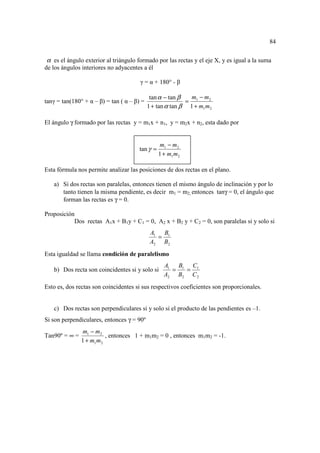 84

α es el ángulo exterior al triángulo formado por las rectas y el eje X, y es igual a la suma
de los ángulos interiores no adyacentes a él

                                       γ = α + 180° - β

                                             tan α − tan β  m − m2
tanγ = tan(180° + α – β) = tan ( α – β) =                  = 1
                                            1 + tan α tan β 1 + m1 m2

El ángulo γ formado por las rectas y = m1x + n1, y = m2x + n2, esta dado por


                                                 m1 − m2
                                       tan γ =
                                                 1 + m1 m2

Esta fórmula nos permite analizar las posiciones de dos rectas en el plano.

   a) Si dos rectas son paralelas, entonces tienen el mismo ángulo de inclinación y por lo
      tanto tienen la misma pendiente, es decir m1 = m2, entonces tanγ = 0, el ángulo que
      forman las rectas es γ = 0.

Proposición
           Dos rectas A1x + B1y + C1 = 0, A2 x + B2 y + C2 = 0, son paralelas si y solo si
                                             A1 B1
                                               =
                                             A2 B2
Esta igualdad se llama condición de paralelismo
                                                   A1 B1 C1
   b) Dos recta son coincidentes si y solo si        =  =
                                                   A2 B2 C 2
Esto es, dos rectas son coincidentes si sus respectivos coeficientes son proporcionales.


   c) Dos rectas son perpendiculares si y solo si el producto de las pendientes es –1.
Si son perpendiculares, entonces γ = 90º
               m1 − m2
Tan90º = ∞ =             , entonces 1 + m1m2 = 0 , entonces m1m2 = -1.
               1 + m1 m2
 