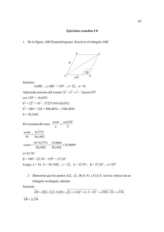 85

                                        Ejercicios resueltos # 8


1   De la figura, ABCD paralelogramo. Resolver el triángulo ABC




Solución
           ABC ,     ABC = 129° , c= 22, a= 18
Aplicando teorema del coseno b2 = a2 + c2 – 2accos129°
cos 129° = -0,6293
b2 = 222 + 182 – 2*22*18*(-0,6293)
b2 = 484 + 324 + 498,4056 = 1306,4056
b = 36,1442

                         senα sen129°
Por teorema del seno         =
                           a     b
senα   0,7771
     =
 18    36,1442
         18 * 0,7771 13,9868
senα =              =         = 0,38699
          36,1442     36,1442
α=23,76°
β = 180° - 23,76° - 129° = 27,24°
Luego: a = 18, b = 36,1442, c = 22, α = 23,76°, β = 27,24° , γ=129°


    2 Demostrar que los puntos A(2, -2) , B(-8, 4) y C(5,3) son los vértices de un
       triángulo rectángulo, además:
Solución
         AB = d ((2,−2 ), (− 8,4 )) =    (2 − (−8))2 + (− 2 − 4)2   = 100 + 36 = 136

AB = 2 34
 