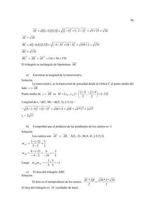 86


          AC = d ((2,−2 ), (5,3)) =    (2 − 5)2 + (− 2 − 3)2   = 9 + 25 = 34

AC = 34

BC = d ((− 8,4 ), (5,3)) =    (− 8 − 5)2 + (4 − 3)2   = 169 + 1 = 170

BC = 170
    2       2       2
BC = AB + AC = 136 + 34 = 170
El triángulo es rectángulo de hipotenusa BC


    a)    Encontrar la longitud de la transversal tc.
Solución
        La transversal tc es la transversal de gravedad desde el vértice C al punto medio del
lado c = AB
                                                2−8 −2+ 4
Punto medio de c = AB es M = ( x M , y M ) =         ,        = (− 3,1)
                                                 2       2 
Longitud de tc =d(C, M) = d((5, 3), (-3,1)) =

=   (5 − (−3))2 + (3 − 1)2   = 64 + 4 = 68 = 4 * 17 = 2 17

tc = 2 17


    b)    Comprobar que el producto de las pendientes de los catetos es -1
Solución
        Los catetos son AC y AB , A(2, -2) , B(-8, 4) y C(5,3)
         3 − (−2) 5
m AC =           =
           5−2     3
         4 − (−2)    6      3
m AB =            =      =−
          −8−2      − 10    5
                   3 5
Luego m AB m AC = − * = −1
                   5 3

   c) El área del triángulo ABC.
Solución
                                                          AC * AB   34 * 2 * 34
          El área es el semiproducto de los catetos               =
                                                             2           2
El área del triángulo es 34 (unidades de área)
 