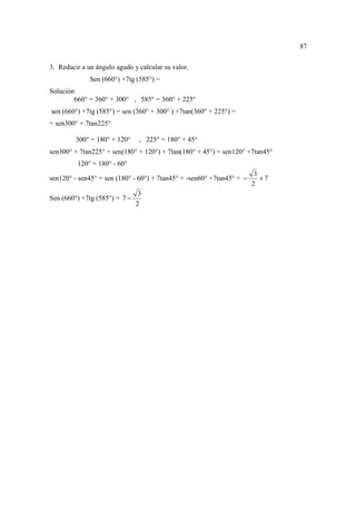 87

3. Reducir a un ángulo agudo y calcular su valor.
              Sen (660°) +7tg (585°) =
Solución
        660° = 360° + 300° , 585° = 360° + 225°
sen (660°) +7tg (585°) = sen (360° + 300° ) +7tan(360° + 225°) =
= sen300° + 7tan225°

         300° = 180° + 120°     , 225° = 180° + 45°
sen300° + 7tan225° = sen(180° + 120°) + 7tan(180° + 45°) = sen120° +7tan45°
         120° = 180° - 60°
                                                                        3
sen120° - sen45° = sen (180° - 60°) + 7tan45° = -sen60° +7tan45° = −      +7
                                                                       2
                                3
Sen (660°) +7tg (585°) = 7 −
                               2
 