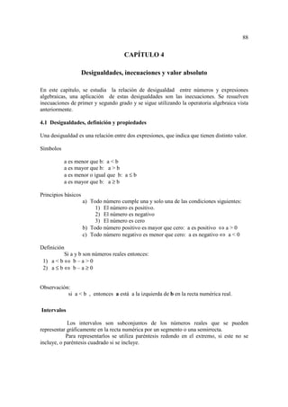 88


                                      CAPÍTULO 4

                     Desigualdades, inecuaciones y valor absoluto

En este capítulo, se estudia la relación de desigualdad entre números y expresiones
algebraicas, una aplicación de estas desigualdades son las inecuaciones. Se resuelven
inecuaciones de primer y segundo grado y se sigue utilizando la operatoria algebraica vista
anteriormente.

4.1 Desigualdades, definición y propiedades

Una desigualdad es una relación entre dos expresiones, que indica que tienen distinto valor.

Símbolos

           a es menor que b: a < b
           a es mayor que b: a > b
           a es menor o igual que b: a ≤ b
           a es mayor que b: a ≥ b

Principios básicos
                     a) Todo número cumple una y solo una de las condiciones siguientes:
                          1) El número es positivo.
                          2) El número es negativo
                          3) El número es cero
                     b) Todo número positivo es mayor que cero: a es positivo ⇔ a > 0
                     c) Todo número negativo es menor que cero: a es negativo ⇔ a < 0

Definición
          Si a y b son números reales entonces:
 1) a < b ⇔ b – a > 0
 2) a ≤ b ⇔ b – a ≥ 0


Observación:
           si a < b , entonces a está a la izquierda de b en la recta numérica real.

Intervalos

            Los intervalos son subconjuntos de los números reales que se pueden
representar gráficamente en la recta numérica por un segmento o una semirrecta.
            Para representarlos se utiliza paréntesis redondo en el extremo, si este no se
incluye, o paréntesis cuadrado si se incluye.
 