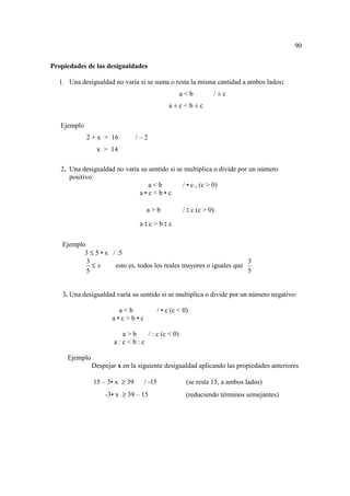 90

Propiedades de las desigualdades

  1. Una desigualdad no varía si se suma o resta la misma cantidad a ambos lados:
                                                   a<b          /±c
                                               a±c<b±c

   Ejemplo
             2 + x > 16         /–2
                x > 14

   2. Una desigualdad no varía su sentido si se multiplica o divide por un número
      positivo:
                                  a<b          / • c , (c > 0)
                              a•c<b•c

                                  a>b               / : c (c > 0)

                                 a:c>b:c


   Ejemplo
          3 ≤ 5 • x / :5
           3                                                         3
             ≤x      esto es, todos los reales mayores o iguales que
           5                                                         5


   3. Una desigualdad varía su sentido si se multiplica o divide por un número negativo:

                        a<b               / • c (c < 0)
                      a•c>b•c

                         a>b   / : c (c < 0)
                       a:c<b:c

     Ejemplo
               Despejar x en la siguiente desigualdad aplicando las propiedades anteriores

               15 – 3• x ≥ 39     / -15               (se resta 15, a ambos lados)
                   -3• x ≥ 39 – 15                    (reduciendo términos semejantes)
 