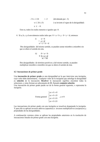 91


                    - 3• x ≥ 24         /: -3     (dividiendo por –3)
                         x ≤ 24: (-3)             ( se invierte el signo de la desigualdad)
                         x ≤ - 8.
       Esto es, todos los reales menores o iguales que -8.

   4. Si a, b, c y d son números reales tales que 0 < a < b y 0 < c < d, entonces
                           i)      a<b
                                 + c<d
                                 a+c<b+d
       Dos desigualdades del mismo sentido, se pueden sumar miembro a miembro sin
       que se altere el sentido de esta.

                           ii)      0<a<b
                                  • 0<c<d
                                     ac < bd

       Dos desigualdades de términos positivos y del mismo sentido, se pueden
       multiplicar miembro a miembro sin que se altere el sentido de ésta.


4.2 Inecuaciones de primer grado

Una inecuación de primer grado es una desigualdad en la que interviene una incógnita,
cuyo valor debe determinarse. Cualquier valor de la incógnita que satisfaga la desigualdad
es solución de la inecuación. Resolver la inecuación significa encontrar todas la
soluciones, y estas forman un subconjunto de IR, llamado conjunto solución.
Una inecuación de primer grado puede ser de la forma general siguiente, x representa la
incógnita.

                                         ax + b > 0
                                         ax + b < 0
                                         
                           Forma general                    ,a≠0
                                         ax + b ≥ 0
                                         ax + b ≤ 0
                                         

Las inecuaciones de primer grado con una incógnita se resuelven despejando la incógnita.
Y para ello se aplican inversos aditivos (opuestos) o inversos multiplicativos (recíprocos) y
propiedades de las desigualdades.

A continuación veremos cómo se aplican las propiedades anteriores en la resolución de
inecuaciones lineales de primer grado con una incógnita.
 